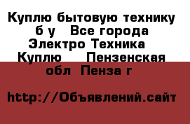 Куплю бытовую технику б/у - Все города Электро-Техника » Куплю   . Пензенская обл.,Пенза г.